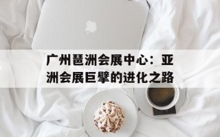广州琶洲会展中心：亚洲会展巨擘的进化之路