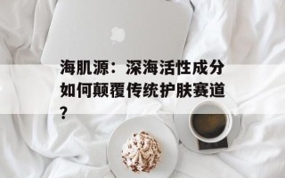 海肌源：深海活性成分如何颠覆传统护肤赛道？