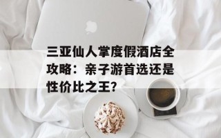 三亚仙人掌度假酒店全攻略：亲子游首选还是性价比之王？