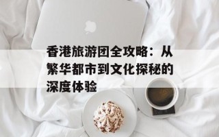 香港旅游团全攻略：从繁华都市到文化探秘的深度体验