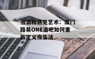 当酒精遇见艺术：厦门路易ONE酒吧如何重新定义夜生活