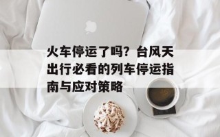 火车停运了吗？台风天出行必看的列车停运指南与应对策略