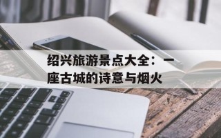 绍兴旅游景点大全：一座古城的诗意与烟火