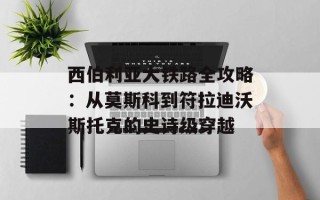 西伯利亚大铁路全攻略：从莫斯科到符拉迪沃斯托克的史诗级穿越