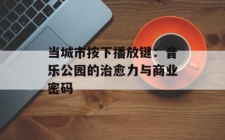 当城市按下播放键：音乐公园的治愈力与商业密码
