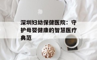 深圳妇幼保健医院：守护母婴健康的智慧医疗典范