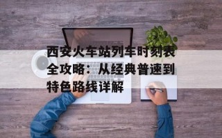 西安火车站列车时刻表全攻略：从经典普速到特色路线详解