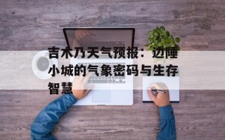 吉木乃天气预报：边陲小城的气象密码与生存智慧