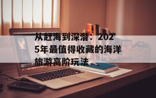 从赶海到深潜：2025年最值得收藏的海洋旅游高阶玩法