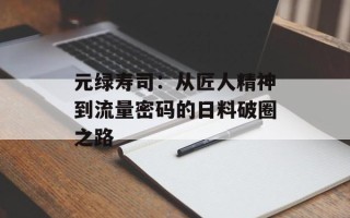 元绿寿司：从匠人精神到流量密码的日料破圈之路