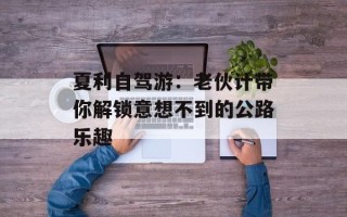 夏利自驾游：老伙计带你解锁意想不到的公路乐趣