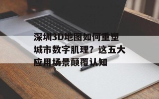 深圳3D地图如何重塑城市数字肌理？这五大应用场景颠覆认知