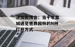 济南园博会：当千年泉城遇见世界园林的N种打开方式