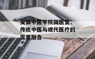 安徽中医学院国医堂：传统中医与现代医疗的完美融合