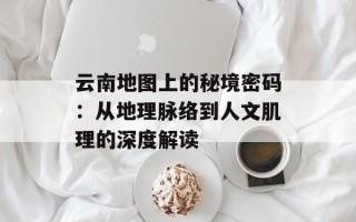 云南地图上的秘境密码：从地理脉络到人文肌理的深度解读