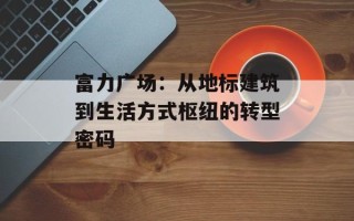 富力广场：从地标建筑到生活方式枢纽的转型密码