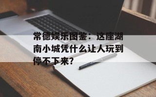 常德娱乐图鉴：这座湖南小城凭什么让人玩到停不下来？