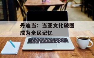 丹迪当：当亚文化破圈成为全民记忆