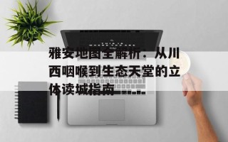 雅安地图全解析：从川西咽喉到生态天堂的立体读城指南