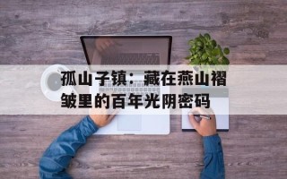 孤山子镇：藏在燕山褶皱里的百年光阴密码