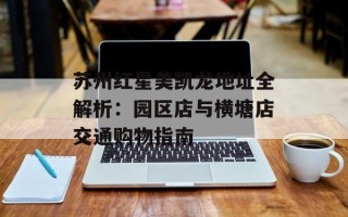 苏州红星美凯龙地址全解析：园区店与横塘店交通购物指南