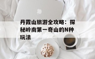 丹霞山旅游全攻略：探秘岭南第一奇山的N种玩法