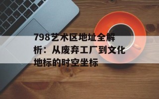 798艺术区地址全解析：从废弃工厂到文化地标的时空坐标