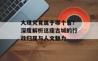 大理究竟属于哪个省？深度解析这座古城的行政归属与人文魅力