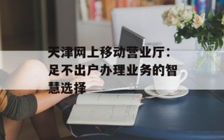 天津网上移动营业厅：足不出户办理业务的智慧选择