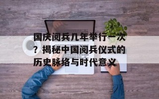 国庆阅兵几年举行一次？揭秘中国阅兵仪式的历史脉络与时代意义