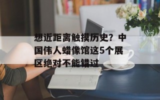 想近距离触摸历史？中国伟人蜡像馆这5个展区绝对不能错过