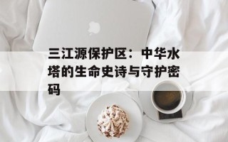 三江源保护区：中华水塔的生命史诗与守护密码