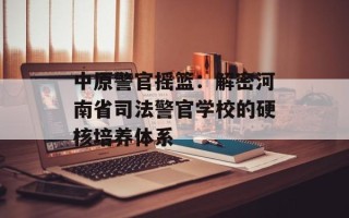 中原警官摇篮：解密河南省司法警官学校的硬核培养体系