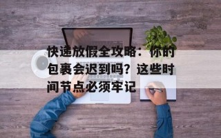 快递放假全攻略：你的包裹会迟到吗？这些时间节点必须牢记