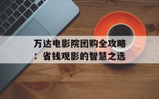 万达电影院团购全攻略：省钱观影的智慧之选