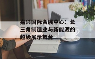 嘉兴国际会展中心：长三角制造业与新能源的超级展示舞台