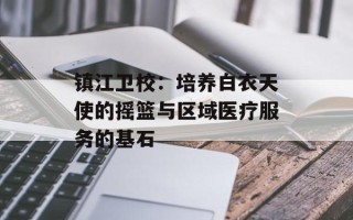 镇江卫校：培养白衣天使的摇篮与区域医疗服务的基石
