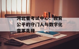 河北省考试中心：教育公平的守门人与数字化变革先锋