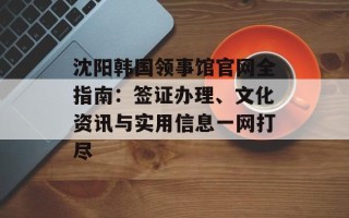 沈阳韩国领事馆官网全指南：签证办理、文化资讯与实用信息一网打尽