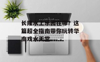 长隆水上乐园在哪？这篇超全指南带你玩转华南戏水天堂