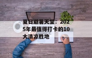 夏日避暑天堂：2025年最值得打卡的10大清凉胜地