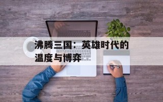 沸腾三国：英雄时代的温度与博弈