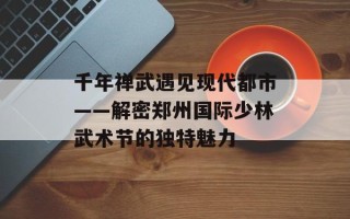 千年禅武遇见现代都市——解密郑州国际少林武术节的独特魅力