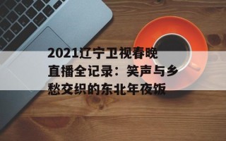 2021辽宁卫视春晚直播全记录：笑声与乡愁交织的东北年夜饭