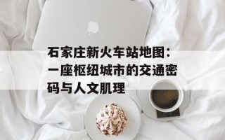 石家庄新火车站地图：一座枢纽城市的交通密码与人文肌理