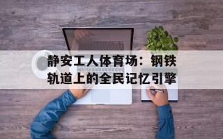 静安工人体育场：钢铁轨道上的全民记忆引擎