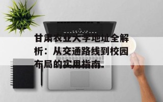 甘肃农业大学地址全解析：从交通路线到校园布局的实用指南
