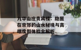 九华山庄贵宾楼：隐匿在京郊的山水秘境与高端度假体验全解析