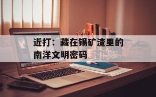 近打：藏在锡矿渣里的南洋文明密码