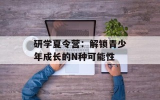 研学夏令营：解锁青少年成长的N种可能性